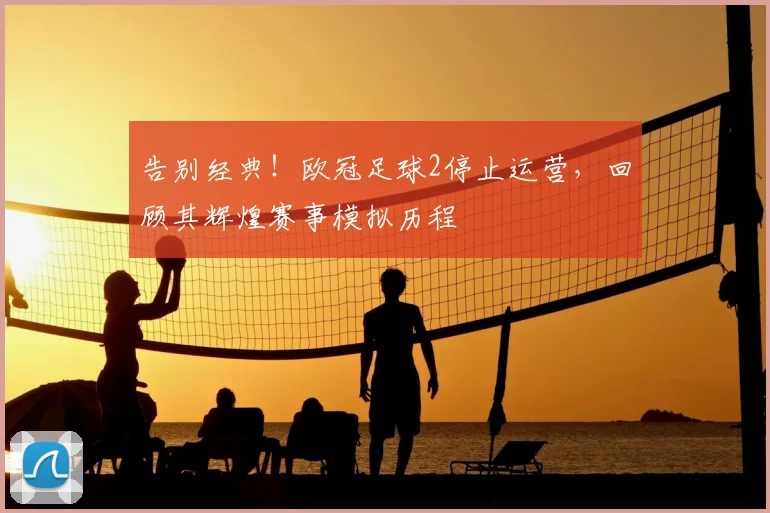 告别经典！欧冠足球2停止运营，回顾其辉煌赛事模拟历程