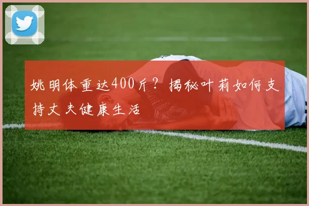 姚明体重达400斤?揭秘叶莉如何支持丈夫健康生活