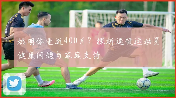 姚明体重近400斤?探析退役运动员健康问题与家庭支持