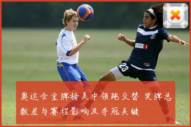 奥运会金牌榜美中领跑交替 奖牌总数差与赛程影响及夺冠关键