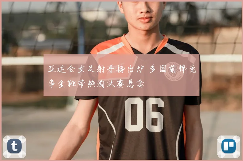 亚运会女足射手榜出炉 多国前锋竞争金靴带热淘汰赛悬念