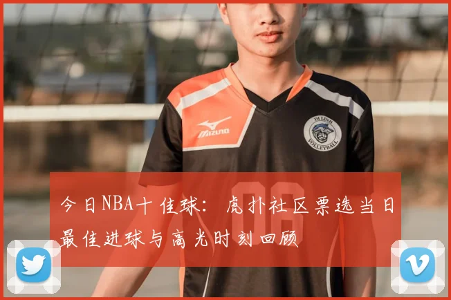 今日NBA十佳球:虎扑社区票选当日最佳进球与高光时刻回顾