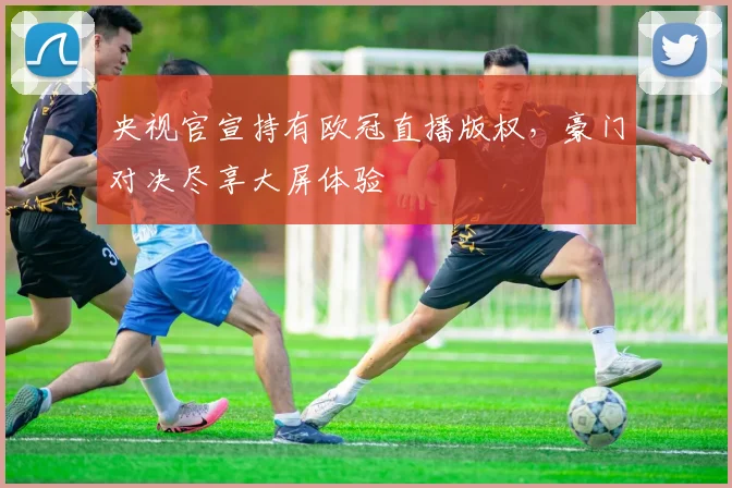 央视官宣持有欧冠直播版权，豪门对决尽享大屏体验