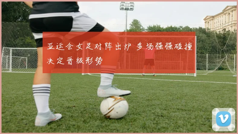 亚运会女足对阵出炉 多场强强碰撞决定晋级形势