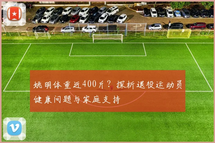 姚明体重近400斤？探析退役运动员健康问题与家庭支持