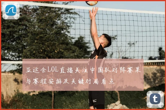 亚运会LOL直播关注中国队对阵赛果与赛程安排及关键对局看点
