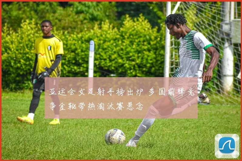 亚运会女足射手榜出炉 多国前锋竞争金靴带热淘汰赛悬念