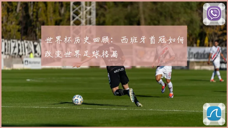 世界杯历史回顾：西班牙首冠如何改变世界足球格局