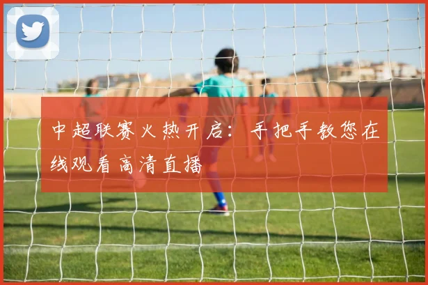 中超联赛火热开启：手把手教您在线观看高清直播